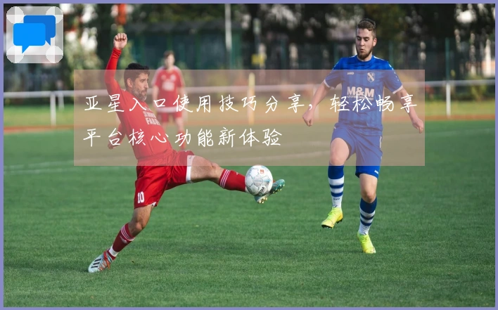 亚星入口使用技巧分享，轻松畅享平台核心功能新体验