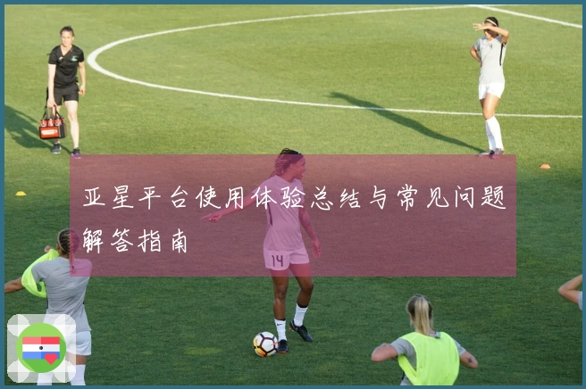 亚星平台使用体验总结与常见问题解答指南