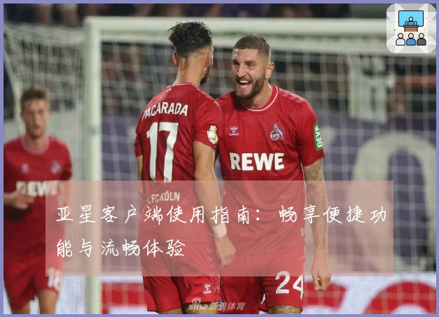 亚星客户端使用指南：畅享便捷功能与流畅体验